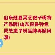 山东冠县灵芝孢子粉特产品牌(山东冠县特色灵芝孢子粉品牌再掀风潮)