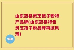 山东冠县灵芝孢子粉特产品牌(山东冠县特色灵芝孢子粉品牌再掀风潮)