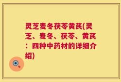 灵芝麦冬茯苓黄芪(灵芝、麦冬、茯苓、黄芪：四种中药材的详细介绍)