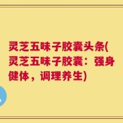 灵芝五味子胶囊头条(灵芝五味子胶囊：强身健体，调理养生)