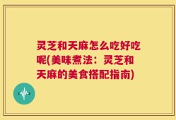 灵芝和天麻怎么吃好吃呢(美味煮法：灵芝和天麻的美食搭配指南)