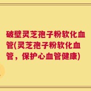 破壁灵芝孢子粉软化血管(灵芝孢子粉软化血管，保护心血管健康)
