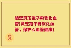 破壁灵芝孢子粉软化血管(灵芝孢子粉软化血管，保护心血管健康)