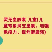 灵芝皇胶囊 儿童(儿童专用灵芝皇囊，增强免疫力，提升健康感)