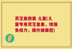 灵芝皇胶囊 儿童(儿童专用灵芝皇囊，增强免疫力，提升健康感)