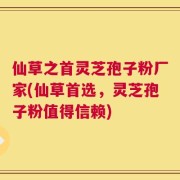 仙草之首灵芝孢子粉厂家(仙草首选，灵芝孢子粉值得信赖)