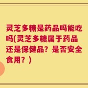 灵芝多糖是药品吗能吃吗(灵芝多糖属于药品还是保健品？是否安全食用？)
