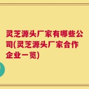 灵芝源头厂家有哪些公司(灵芝源头厂家合作企业一览)