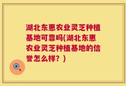 湖北东惠农业灵芝种植基地可靠吗(湖北东惠农业灵芝种植基地的信誉怎么样？)