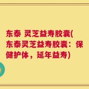 东泰 灵芝益寿胶囊(东泰灵芝益寿胶囊：保健护体，延年益寿)