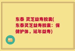东泰 灵芝益寿胶囊(东泰灵芝益寿胶囊：保健护体，延年益寿)