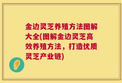 金边灵芝养殖方法图解大全(图解金边灵芝高效养殖方法，打造优质灵芝产业链)