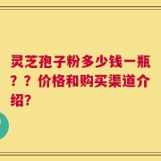 灵芝孢子粉多少钱一瓶？？价格和购买渠道介绍？