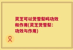 灵芝可以煲雪梨吗功效和作用(灵芝煲雪梨：功效与作用)