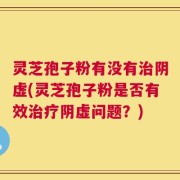 灵芝孢子粉有没有治阴虚(灵芝孢子粉是否有效治疗阴虚问题？)