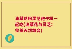 油菜花粉灵芝孢子粉一起吃(油菜花与灵芝：完美天然组合)