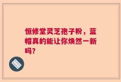 恒修堂灵芝孢子粉，蓝帽真的能让你焕然一新吗？