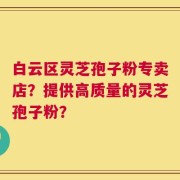 白云区灵芝孢子粉专卖店？提供高质量的灵芝孢子粉？