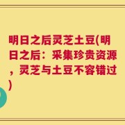 明日之后灵芝土豆(明日之后：采集珍贵资源，灵芝与土豆不容错过)