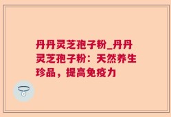 丹丹灵芝孢子粉_丹丹灵芝孢子粉：天然养生珍品，提高免疫力