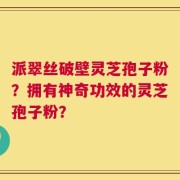 派翠丝破壁灵芝孢子粉？拥有神奇功效的灵芝孢子粉？