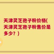 天津灵芝孢子粉价格(天津灵芝孢子粉售价是多少？)
