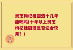灵芝枸杞桂圆酒十几年能喝吗(十年以上灵芝枸杞桂圆酒是否适合饮用？)