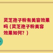 灵芝孢子粉有美容效果吗 (灵芝孢子粉美容效果如何？)