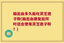 脑出血多久能吃灵芝孢子粉(脑出血康复后何时适合使用灵芝孢子粉？)