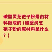 破壁灵芝孢子粉是由材料做成的 (破壁灵芝孢子粉的原材料是什么？)