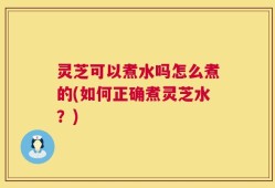 灵芝可以煮水吗怎么煮的(如何正确煮灵芝水？)