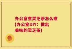 办公室煮灵芝茶怎么煮(办公室DIY：做出美味的灵芝茶)