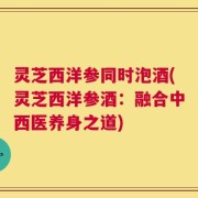 灵芝西洋参同时泡酒(灵芝西洋参酒：融合中西医养身之道)