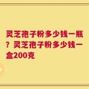 灵芝孢子粉多少钱一瓶？灵芝孢子粉多少钱一盒200克