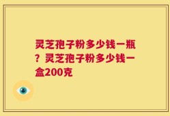 灵芝孢子粉多少钱一瓶？灵芝孢子粉多少钱一盒200克