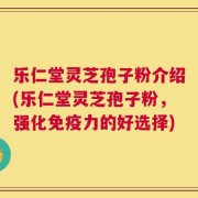 乐仁堂灵芝孢子粉介绍(乐仁堂灵芝孢子粉，强化免疫力的好选择)