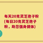 每天20克灵芝孢子粉(每日20克灵芝孢子粉，助您强身健体)