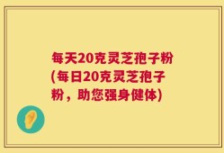 每天20克灵芝孢子粉(每日20克灵芝孢子粉，助您强身健体)