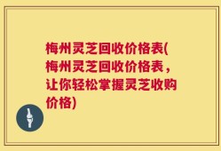 梅州灵芝回收价格表(梅州灵芝回收价格表，让你轻松掌握灵芝收购价格)