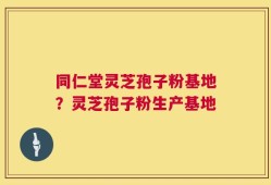 同仁堂灵芝孢子粉基地？灵芝孢子粉生产基地