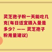 灵芝孢子粉一天能吃几克(每日适宜摄入量是多少？—— 灵芝孢子粉用量建议)