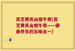 灵芝黄芪山楂牛蒡(灵芝黄芪山楂牛蒡——健康养生的五味合一)