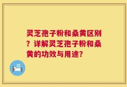 灵芝孢子粉和桑黄区别？详解灵芝孢子粉和桑黄的功效与用途？