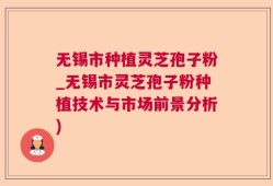 无锡市种植灵芝孢子粉_无锡市灵芝孢子粉种植技术与市场前景分析)