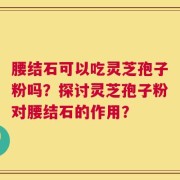 腰结石可以吃灵芝孢子粉吗？探讨灵芝孢子粉对腰结石的作用？