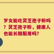 岁女能吃灵芝孢子粉吗？灵芝孢子粉，健康人也能长期服用吗？