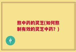 熬中药的灵芝(如何熬制有效的灵芝中药？)