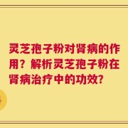 灵芝孢子粉对肾病的作用？解析灵芝孢子粉在肾病治疗中的功效？