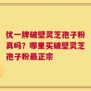 优一牌破壁灵芝孢子粉真吗？哪里买破壁灵芝孢子粉最正宗