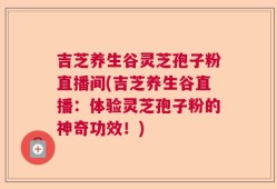 吉芝养生谷灵芝孢子粉直播间(吉芝养生谷直播：体验灵芝孢子粉的神奇功效！)